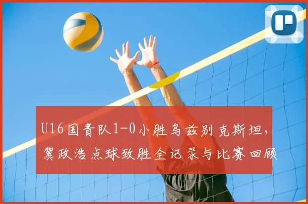 U16国青队1-0小胜乌兹别克斯坦，冀政浩点球致胜全记录与比赛回顾