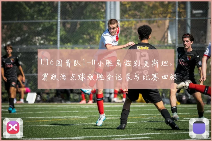 U16国青队1-0小胜乌兹别克斯坦，冀政浩点球致胜全记录与比赛回顾