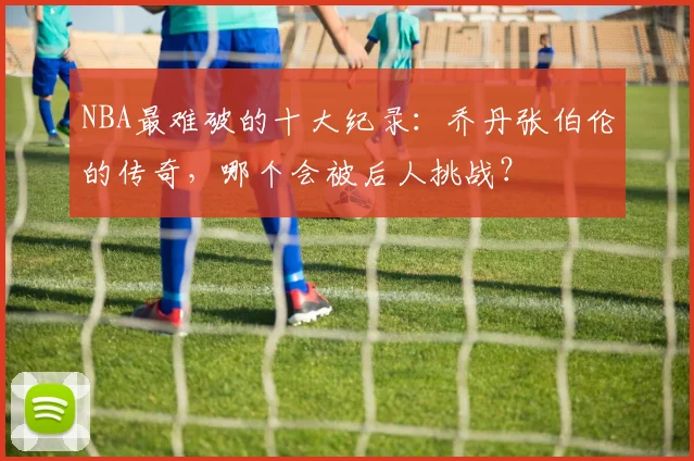NBA最难破的十大纪录：乔丹张伯伦的传奇，哪个会被后人挑战？