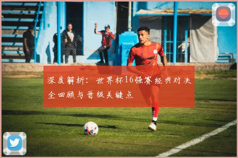 深度解析：世界杯16强赛经典对决全回顾与晋级关键点