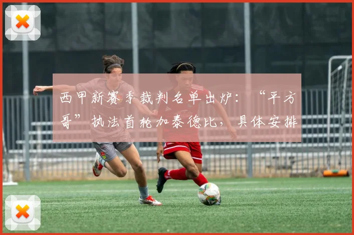 西甲新赛季裁判名单出炉：“平方哥”执法首轮加泰德比，具体安排与争议解读