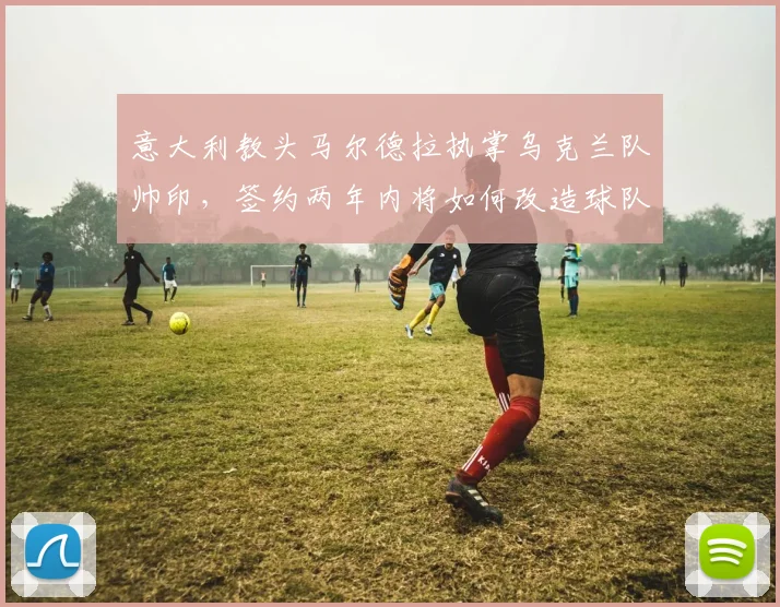 意大利教头马尔德拉执掌乌克兰队帅印，签约两年内将如何改造球队战术？