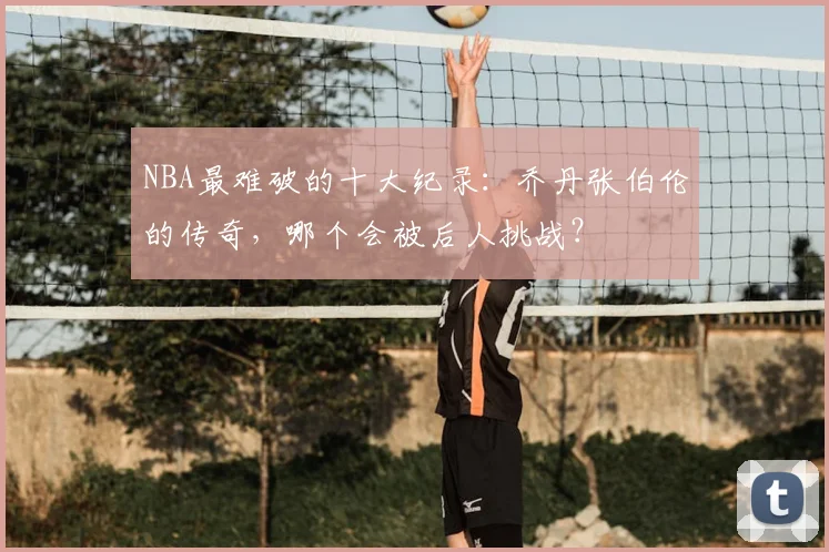 NBA最难破的十大纪录:乔丹张伯伦的传奇,哪个会被后人挑战?
