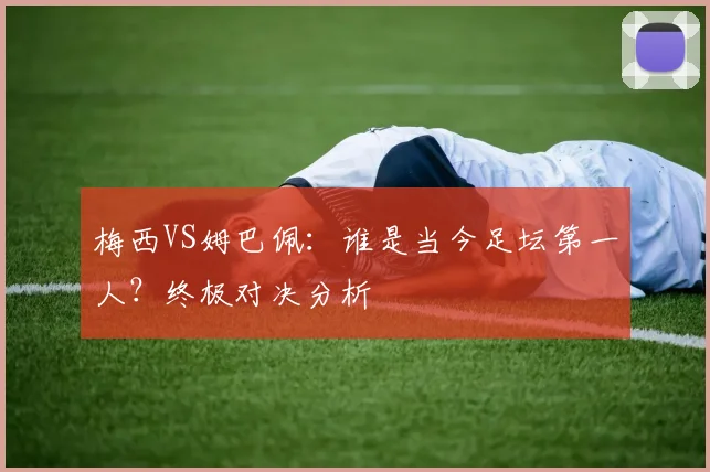 梅西VS姆巴佩：谁是当今足坛第一人？终极对决分析